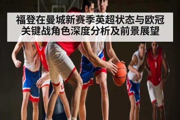 福登在曼城新赛季英超状态与欧冠关键战角色深度分析及前景展望