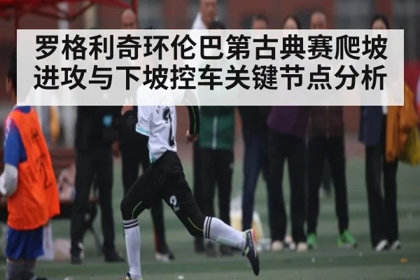 罗格利奇环伦巴第古典赛爬坡进攻与下坡控车关键节点分析(kaiyun.com)